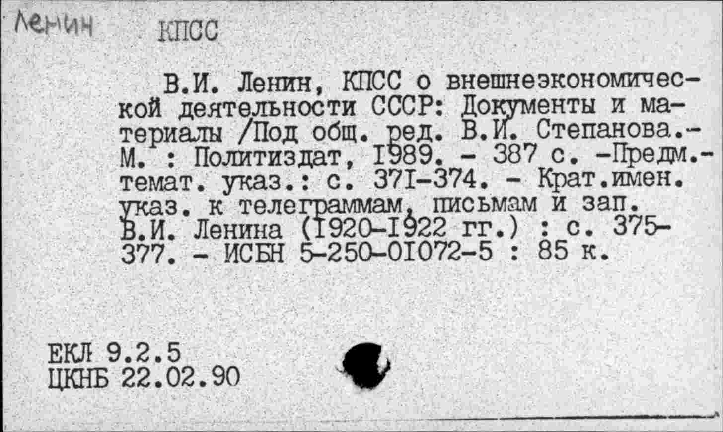 ﻿■ Денин
КПСС
В.И. Ленин, КПСС о внешнеэкономичес кой деятельности СССР: Документы и материалы /Под общ. ред. В. И. Степанова. М. : Политиздат, 1989. - 387 с. -Предал темат. указ.: с. 371-374. - Крат.имен, указ, к телеграммам, письмам и зап. В.И. Ленина (1920-1922 гг.) : с. 375-377. - ИСБН 5-250-01072-5 : 85 к.
ЕКЛ 9.2.5	4Г
ЦКНБ 22.02.90	V